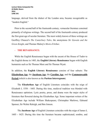 Lecture Notes Composite File
Al-Malki, Noora
2014
LANE 341
10
language, derived from the dialect of the London area, became recognizable as
"modern English."
Prior to the second half of the fourteenth century, vernacular literature consisted
primarily of religious writings. The second half of the fourteenth century produced
the first great age of secular literature. The most widely known of these writings are
Geoffrey Chaucer's The Canterbury Tales, the anonymous Sir Gawain and the
Green Knight, and Thomas Malory's Morte d'Arthur.
- THE RENAISSANCE:
While the English Renaissnace began with the ascent of the House of Tudor to
the English throne in 1485, the English Literary Renaissance began with English
humanists such as Sir Thomas More and Sir Thomas Wyatt.
In addition, the English Literary Renaissance consists of four subsets: The
Elizabethan Age, the Jacobean Age, the Caroline Age, and the Commonwealth
Period (which is also known as the Puritan Interregnum).
The Elizabethan Age of English Literature coincides with the reign of
Elizabeth I, 1558 - 1603. During this time, medieval tradition was blended with
Renaissance optimism. Lyric poetry, prose, and drama were the major styles of
literature that flowered during the Elizabethan Age. Some important writers of the
Elizabethan Age include William Shakespeare, Christopher Marlowe, Edmund
Spenser, Sir Walter Raleigh, and Ben Jonson.
The Jacobean Age of English Literature coincides with the reign of James I,
1603 - 1625. During this time the literature became sophisticated, sombre, and
 