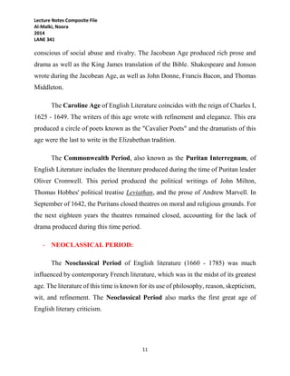 Lecture Notes Composite File
Al-Malki, Noora
2014
LANE 341
11
conscious of social abuse and rivalry. The Jacobean Age produced rich prose and
drama as well as the King James translation of the Bible. Shakespeare and Jonson
wrote during the Jacobean Age, as well as John Donne, Francis Bacon, and Thomas
Middleton.
The Caroline Age of English Literature coincides with the reign of Charles I,
1625 - 1649. The writers of this age wrote with refinement and elegance. This era
produced a circle of poets known as the "Cavalier Poets" and the dramatists of this
age were the last to write in the Elizabethan tradition.
The Commonwealth Period, also known as the Puritan Interregnum, of
English Literature includes the literature produced during the time of Puritan leader
Oliver Cromwell. This period produced the political writings of John Milton,
Thomas Hobbes' political treatise Leviathan, and the prose of Andrew Marvell. In
September of 1642, the Puritans closed theatres on moral and religious grounds. For
the next eighteen years the theatres remained closed, accounting for the lack of
drama produced during this time period.
- NEOCLASSICAL PERIOD:
The Neoclassical Period of English literature (1660 - 1785) was much
influenced by contemporary French literature, which was in the midst of its greatest
age. The literature of this time is known for its use of philosophy, reason, skepticism,
wit, and refinement. The Neoclassical Period also marks the first great age of
English literary criticism.
 
