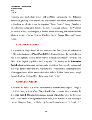 Lecture Notes Composite File
Al-Malki, Noora
2014
LANE 341
14
religious, and intellectual issues and problems surrounding the Industrial
Revolution, growing class tensions, the early feminist movement, pressures toward
political and social reform, and the impact of Charles Darwin's theory of evolution
on philosophy and religion. Some of the most recognized authors of the Victorian
era include Alfred Lord Tennyson, Elizabeth Barrett Browning, her husband Robert,
Matthew Arnold, Charles Dickens, Charlotte Brontë, George Eliot, and Thomas
Hardy.
- EDWARDIAN PERIOD:
It is named for King Edward VII and spans the time from Queen Victoria's death
(1901) to the beginning of World War I (1914). During this time, the British Empire
was at its height and the wealthy lived lives of materialistic luxury. However, four
fifths of the English population lived in squalor. The writings of the Edwardian
Period reflect and comment on these social conditions. For example, writers such
as George Bernard Shaw and H.G. Wells attacked social injustice and the selfishness
of the upper classes. Other writers of the time include William Butler Yeats, Joseph
Conrad, Rudyard Kipling, Henry James, and E.M. Forster.
- GEORGIAN PERIOD:
It refers to the period of British Literature that is named for the reign of George V
(1910-36). Many writers of the Edwardian Period continued to write during the
Georgian Period. This era also produced a group of poets known as the Georgian
poets. These writers, now regarded as minor poets, were publihed in four anthologies
entitled Georgian Poetry, published by Edward Marsh between 1912 and 1922.
 
