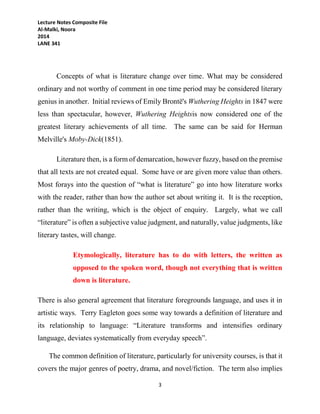 Lecture Notes Composite File
Al-Malki, Noora
2014
LANE 341
3
Concepts of what is literature change over time. What may be considered
ordinary and not worthy of comment in one time period may be considered literary
genius in another. Initial reviews of Emily Brontë's Wuthering Heights in 1847 were
less than spectacular, however, Wuthering Heightsis now considered one of the
greatest literary achievements of all time. The same can be said for Herman
Melville's Moby-Dick(1851).
Literature then, is a form of demarcation, however fuzzy, based on the premise
that all texts are not created equal. Some have or are given more value than others.
Most forays into the question of “what is literature” go into how literature works
with the reader, rather than how the author set about writing it. It is the reception,
rather than the writing, which is the object of enquiry. Largely, what we call
“literature” is often a subjective value judgment, and naturally, value judgments, like
literary tastes, will change.
Etymologically, literature has to do with letters, the written as
opposed to the spoken word, though not everything that is written
down is literature.
There is also general agreement that literature foregrounds language, and uses it in
artistic ways. Terry Eagleton goes some way towards a definition of literature and
its relationship to language: “Literature transforms and intensifies ordinary
language, deviates systematically from everyday speech”.
The common definition of literature, particularly for university courses, is that it
covers the major genres of poetry, drama, and novel/fiction. The term also implies
 