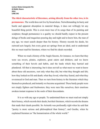 Lecture Notes Composite File
Al-Malki, Noora
2014
LANE 341
5
The third characteristic of literature, arising directly from the other two, is its
permanence. The world does not live by bread alone. Notwithstanding its hurry and
bustle and apparent absorption in material things, it does not willingly let any
beautiful thing perish. This is even more true of its songs than of its painting and
sculpture; though permanence is a quality we should hardly expect in the present
deluge of books and magazines pouring day and night and to know him, the man of
any age, we must search deeper than his history. History records his deeds, his
outward acts largely; but every great act springs from an ideal, and to understand
this we must read his literature, where we find his ideals recorded.
When we read a history of the Anglo-Saxons, for instance, we learn that they
were sea rovers, pirates, explorers, great eaters and drinkers; and we know
something of their hovels and habits, and the lands which they harried and
plundered. All that is interesting; but it does not tell us what most we want to know
about these old ancestors,--not only what they did, but what they thought and felt;
how they looked on life and death; what they loved, what they feared, and what they
reverenced in God and man. Then we turn from history to the literature which they
themselves produced, and instantly we become acquainted. These hardy people were
not simply fighters and freebooters; they were men like ourselves; their emotions
awaken instant response in the souls of their descendants.
It is so with any age or people. To understand them we must read not simply
their history, which records their deeds, but their literature, which records the dreams
that made their deeds possible. So Aristotle was profoundly right when he said that
"poetry is more serious and philosophical than history"; and Goethe, when he
explained literature as "the humanization of the whole world."
 