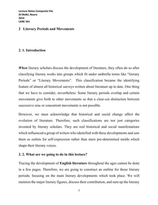 Lecture Notes Composite File
Al-Malki, Noora
2014
LANE 341
7
2 Literary Periods and Movements
2. 1. Introduction
When literary scholars discuss the development of literature, they often do so after
classifying literary works into groups which fit under umbrella terms like “literary
Periods” or “Literary Movements”. This classification became the identifying
feature of almost all historical surveys written about literature up to date. One thing
that we have to consider, nevertheless: Some literary periods overlap and certain
movements give birth to other movements so that a clear-cut distinction between
successive eras or concurrent movements is not possible.
However, we must acknowledge that historical and social change affect the
evolution of literature. Therefore, such classifications are not just categories
invented by literary scholars. They are real historical and social manifestations
which influenced a group of writers who identified with these developments and saw
them as outlets for self-expression rather than mere pre-determined molds which
shape their literary voices.
2. 2. What are we going to do in this lecture?
Tracing the development of English literature throughout the ages cannot be done
in a few pages. Therefore, we are going to construct an outline for those literary
periods; focusing on the main literary developments which took place. We will
mention the major literary figures, discuss their contribution, and sum up the literary
 