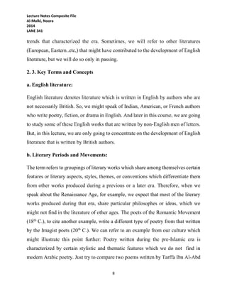 Lecture Notes Composite File
Al-Malki, Noora
2014
LANE 341
8
trends that characterized the era. Sometimes, we will refer to other literatures
(European, Eastern..etc,) that might have contributed to the development of English
literature, but we will do so only in passing.
2. 3. Key Terms and Concepts
a. English literature:
English literature denotes literature which is written in English by authors who are
not necessarily British. So, we might speak of Indian, American, or French authors
who write poetry, fiction, or drama in English. And later in this course, we are going
to study some of these English works that are written by non-English men of letters.
But, in this lecture, we are only going to concentrate on the development of English
literature that is written by British authors.
b. Literary Periods and Movements:
The term refers to groupings of literary works which share among themselves certain
features or literary aspects, styles, themes, or conventions which differentiate them
from other works produced during a previous or a later era. Therefore, when we
speak about the Renaissance Age, for example, we expect that most of the literary
works produced during that era, share particular philosophes or ideas, which we
might not find in the literature of other ages. The poets of the Romantic Movement
(18th
C.), to cite another example, write a different type of poetry from that written
by the Imagist poets (20th
C.). We can refer to an example from our culture which
might illustrate this point further: Poetry written during the pre-Islamic era is
characterized by certain stylistic and thematic features which we do not find in
modern Arabic poetry. Just try to compare two poems written by Tarffa Ibn Al-Abd
 