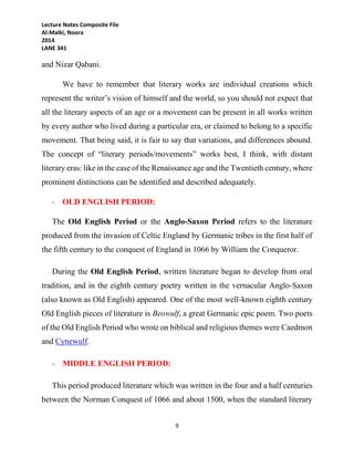 Lecture Notes Composite File
Al-Malki, Noora
2014
LANE 341
9
and Nizar Qabani.
We have to remember that literary works are individual creations which
represent the writer’s vision of himself and the world, so you should not expect that
all the literary aspects of an age or a movement can be present in all works written
by every author who lived during a particular era, or claimed to belong to a specific
movement. That being said, it is fair to say that variations, and differences abound.
The concept of “literary periods/movements” works best, I think, with distant
literary eras: like in the case of the Renaissance age and the Twentieth century, where
prominent distinctions can be identified and described adequately.
- OLD ENGLISH PERIOD:
The Old English Period or the Anglo-Saxon Period refers to the literature
produced from the invasion of Celtic England by Germanic tribes in the first half of
the fifth century to the conquest of England in 1066 by William the Conqueror.
During the Old English Period, written literature began to develop from oral
tradition, and in the eighth century poetry written in the vernacular Anglo-Saxon
(also known as Old English) appeared. One of the most well-known eighth century
Old English pieces of literature is Beowulf, a great Germanic epic poem. Two poets
of the Old English Period who wrote on biblical and religious themes were Caedmon
and Cynewulf.
- MIDDLE ENGLISH PERIOD:
This period produced literature which was written in the four and a half centuries
between the Norman Conquest of 1066 and about 1500, when the standard literary
 