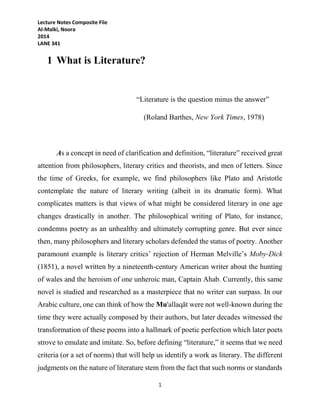 Lecture Notes Composite File
Al-Malki, Noora
2014
LANE 341
1
1 What is Literature?
“Literature is the question minus the answer”
(Roland Barthes, New York Times, 1978)
As a concept in need of clarification and definition, “literature” received great
attention from philosophers, literary critics and theorists, and men of letters. Since
the time of Greeks, for example, we find philosophers like Plato and Aristotle
contemplate the nature of literary writing (albeit in its dramatic form). What
complicates matters is that views of what might be considered literary in one age
changes drastically in another. The philosophical writing of Plato, for instance,
condemns poetry as an unhealthy and ultimately corrupting genre. But ever since
then, many philosophers and literary scholars defended the status of poetry. Another
paramount example is literary critics’ rejection of Herman Melville’s Moby-Dick
(1851), a novel written by a nineteenth-century American writer about the hunting
of wales and the heroism of one unheroic man, Captain Ahab. Currently, this same
novel is studied and researched as a masterpiece that no writer can surpass. In our
Arabic culture, one can think of how the Mu'allaqāt were not well-known during the
time they were actually composed by their authors, but later decades witnessed the
transformation of these poems into a hallmark of poetic perfection which later poets
strove to emulate and imitate. So, before defining “literature,” it seems that we need
criteria (or a set of norms) that will help us identify a work as literary. The different
judgments on the nature of literature stem from the fact that such norms or standards
 