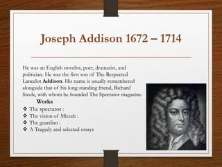 Joseph Addison 1672 – 1714
He was an English novelist, poet, dramatist, and
politician. He was the first son of The Respected
Lancelot Addison. His name is usually remembered
alongside that of his long-standing friend, Richard
Steele, with whom he founded The Spectator magazine.
Works
 The spectator :
 The vision of Mirzah :
 The guardian :
 A Tragedy and selected essays
 