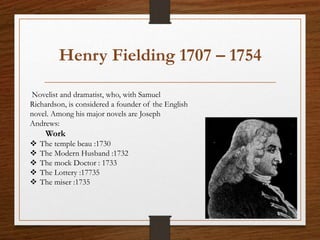 Henry Fielding 1707 – 1754
Novelist and dramatist, who, with Samuel
Richardson, is considered a founder of the English
novel. Among his major novels are Joseph
Andrews:
Work
 The temple beau :1730
 The Modern Husband :1732
 The mock Doctor : 1733
 The Lottery :17735
 The miser :1735
 
