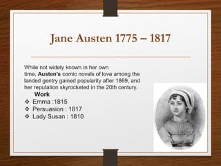 Jane Austen 1775 – 1817
While not widely known in her own
time, Austen's comic novels of love among the
landed gentry gained popularity after 1869, and
her reputation skyrocketed in the 20th century.
Work
 Emma :1815
 Persuasion : 1817
 Lady Susan : 1810
 
