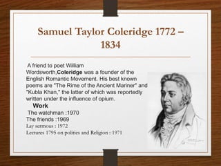 Samuel Taylor Coleridge 1772 –
1834
A friend to poet William
Wordsworth,Coleridge was a founder of the
English Romantic Movement. His best known
poems are "The Rime of the Ancient Mariner" and
"Kubla Khan," the latter of which was reportedly
written under the influence of opium.
Work
The watchman :1970
The friends :1969
Lay sermous : 1972
Lectures 1795 on polities and Religion : 1971
 