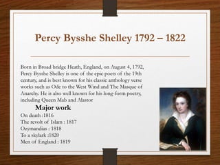 Percy Bysshe Shelley 1792 – 1822
Born in Broad bridge Heath, England, on August 4, 1792,
Percy Bysshe Shelley is one of the epic poets of the 19th
century, and is best known for his classic anthology verse
works such as Ode to the West Wind and The Masque of
Anarchy. He is also well known for his long-form poetry,
including Queen Mab and Alastor
Major work
On death :1816
The revolt of Islam : 1817
Ozymandias : 1818
To a skylark :1820
Men of England : 1819
 
