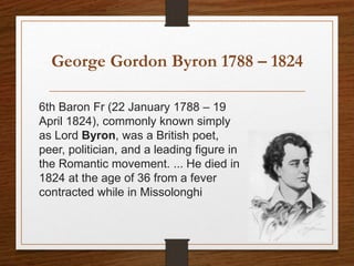 George Gordon Byron 1788 – 1824
6th Baron Fr (22 January 1788 – 19
April 1824), commonly known simply
as Lord Byron, was a British poet,
peer, politician, and a leading figure in
the Romantic movement. ... He died in
1824 at the age of 36 from a fever
contracted while in Missolonghi
 