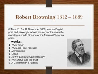Robert Browning 1812 – 1889
(7 May 1812 – 12 December 1889) was an English
poet and playwright whose mastery of the dramatic
monologue made him one of the foremost Victorian
poets.
4works.
 The Patriot
 The Last Ride Together
 Memorabilia
 Cleon
 How It Strikes a Contemporary
 The Statue and the Bust
 A Grammarian's Funeral
 