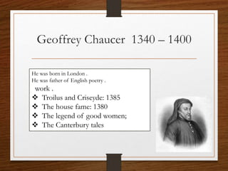 Geoffrey Chaucer 1340 – 1400
He was born in London .
He was father of English poetry .
work .
 Troilus and Criseyde: 1385
 The house fame: 1380
 The legend of good women;
 The Canterbury tales
 