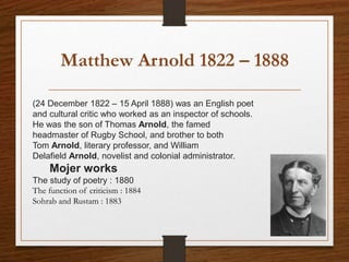 Matthew Arnold 1822 – 1888
(24 December 1822 – 15 April 1888) was an English poet
and cultural critic who worked as an inspector of schools.
He was the son of Thomas Arnold, the famed
headmaster of Rugby School, and brother to both
Tom Arnold, literary professor, and William
Delafield Arnold, novelist and colonial administrator.
Mojer works
The study of poetry : 1880
The function of criticism : 1884
Sohrab and Rustam : 1883
 