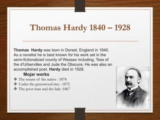 Thomas Hardy 1840 – 1928
Thomas Hardy was born in Dorset, England in 1840.
As a novelist he is best known for his work set in the
semi-fictionalized county of Wessex including, Tess of
the d'Urbervilles and Jude the Obscure. He was also an
accomplished poet. Hardy died in 1928.
Mojar works
 The return of the native : 1878
 Under the greenwood tree : 1872
 The poor man and the lady :1867
 