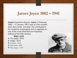 James Joyce 1882 – 1941
James Augustine Aloysius Joyce (2 February
1882 – 13 January 1941) was an Irish novelist,
short story writer, and poet. He contributed to
the modernist avant-garde and is regarded as
one of the most influential and important
authors of the 20th century.
Major work
 The dead :1914
 Araby :1914
 Eveline : 1904
 The Little :1898
 The sisters : 1915
 
