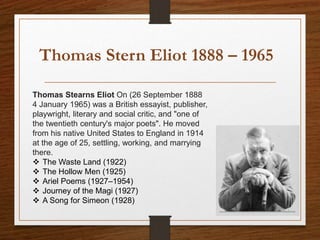 Thomas Stern Eliot 1888 – 1965
Thomas Stearns Eliot On (26 September 1888
4 January 1965) was a British essayist, publisher,
playwright, literary and social critic, and "one of
the twentieth century's major poets". He moved
from his native United States to England in 1914
at the age of 25, settling, working, and marrying
there.
 The Waste Land (1922)
 The Hollow Men (1925)
 Ariel Poems (1927–1954)
 Journey of the Magi (1927)
 A Song for Simeon (1928)
 
