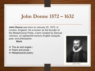 John Donne 1572 – 1632
John Donne was born on January 22, 1572, in
London, England. He is known as the founder of
the Metaphysical Poets, a term created by Samuel
Johnson, an eighteenth-century English essayist,
poet, and philosopher.
Work
 The air and angels :
 Poem and prose :
 Metaphysical poetry :
 