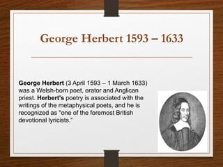 George Herbert 1593 – 1633
George Herbert (3 April 1593 – 1 March 1633)
was a Welsh-born poet, orator and Anglican
priest. Herbert's poetry is associated with the
writings of the metaphysical poets, and he is
recognized as "one of the foremost British
devotional lyricists.“
 