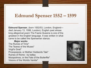 Edmund Spenser 1552 – 1599
Edmund Spenser, (born 1552/53, London, England—
died January 13, 1599, London), English poet whose
long allegorical poem The Faerie Queene is one of the
greatest in the English language. It was written in what
came to be called the Spenserian stanza.
Major works
The Ruines of Time"
The Teares of the Muses"
Virgil's Gnat"
Prosopopoia, or Mother Hubberds Tale"
Ruines of Rome : by bellay
Muiopotmos, or the Fate of the Butterflie"
Visions of the Worlds Vanitie"
 