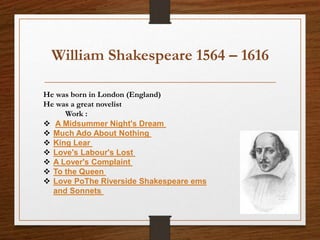William Shakespeare 1564 – 1616
He was born in London (England)
He was a great novelist
Work :
 A Midsummer Night's Dream
 Much Ado About Nothing
 King Lear
 Love's Labour's Lost
 A Lover's Complaint
 To the Queen
 Love PoThe Riverside Shakespeare ems
and Sonnets
 