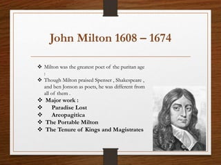 John Milton 1608 – 1674
 Milton was the greatest poet of the puritan age
:
 Though Milton praised Spenser , Shakespeare ,
and ben Jonson as poets, he was different from
all of them .
 Major work :
 Paradise Lost
 Areopagitica
 The Portable Milton
 The Tenure of Kings and Magistrates
 