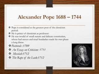 Alexander Pope 1688 – 1744
 Pope is considered as the greatest poet of the classicism
period:
 He is prince of classicism as professor:
 He was invalid of small stature and delicate constitution,
whose bad nerves and cruel headaches made his own phase
a long diseas
Pastorals :1709
 An Essay on Criticism: 1711
 Messiah:1712
 The Rape of the Lock:1712
 