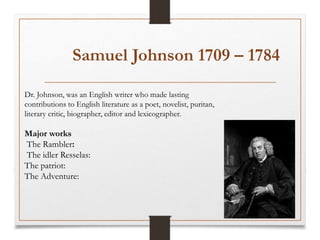Samuel Johnson 1709 – 1784
Dr. Johnson, was an English writer who made lasting
contributions to English literature as a poet, novelist, puritan,
literary critic, biographer, editor and lexicographer.
Major works
The Rambler:
The idler Resselas:
The patriot:
The Adventure:
 