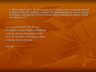 8. Which novel did T. S. Eliot praise for utilizing a new "mythical method" in place of the old "narrative method" and demonstrates the use of ancient mythology in modernist fiction to think about "making the modern world possible for art"? a) Virginia Woolf's The Waves  b) Joseph Conrad's Heart of Darkness  c) James Joyce's Finnegan's Wake  d) E. M. Forster's A Passage to India  e) James Joyce's Ulysses  Ans: e) 