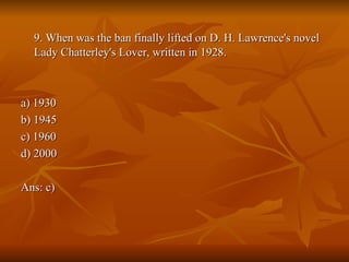 9. When was the ban finally lifted on D. H. Lawrence's novel Lady Chatterley's Lover, written in 1928. a) 1930  b) 1945  c) 1960  d) 2000  Ans: c) 