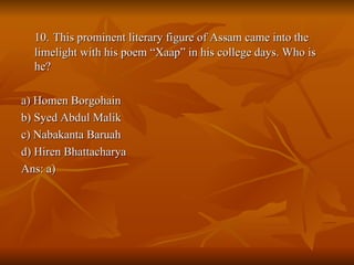 10.   This prominent literary figure of Assam came into the limelight with his poem “Xaap” in his college days. Who is he? a) Homen Borgohain b) Syed Abdul Malik c) Nabakanta Baruah d) Hiren Bhattacharya Ans: a) 