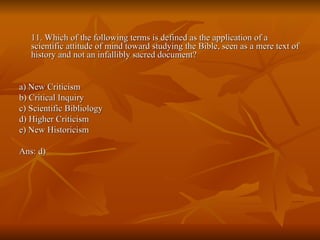 11. Which of the following terms is defined as the application of a scientific attitude of mind toward studying the Bible, seen as a mere text of history and not an infallibly sacred document? a) New Criticism  b) Critical Inquiry  c) Scientific Bibliology  d) Higher Criticism  e) New Historicism  Ans: d) 
