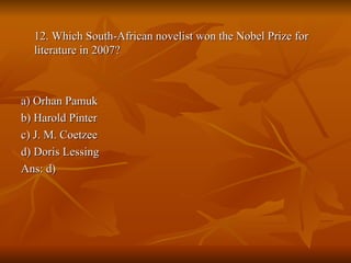12. Which South-African novelist won the Nobel Prize for literature in 2007? a) Orhan Pamuk b) Harold Pinter c) J. M. Coetzee d) Doris Lessing Ans: d) 