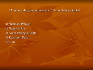 13. Who is the present president of Asom Sahitya Sabha? a) Nilamani Phukan b) Nagen saikia c) Arupa Patangia Kalita d) Kanaksen Deka Ans: d) 