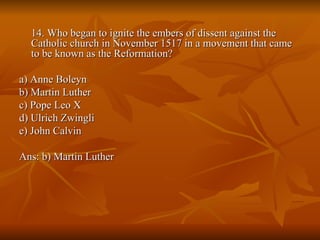14. Who began to ignite the embers of dissent against the Catholic church in November 1517 in a movement that came to be known as the Reformation? a) Anne Boleyn  b) Martin Luther  c) Pope Leo X  d) Ulrich Zwingli  e) John Calvin  Ans: b) Martin Luther 