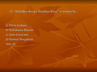 15. “Halodhia Soraye Baodhan Khay” is written by... a) Hiren Gohain b) Nabakanta Baruah c) Jatin Goswami d) Homen Borgohain Ans: d) 