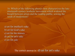 16. Which of the following phrases best characterizes the late-nineteenth century aesthetic movement which widened the breach between artists and the reading public, sowing the seeds of modernism? a) art for intellect's sake  b) art for God's sake  c) art for the masses  d) art for art's sake  e) art for sale   The correct answer is :  d) art for art's sake   