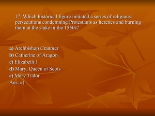 17. Which historical figure initiated a series of religious persecutions condemning Protestants as heretics and burning them at the stake in the 1550s? a)  Archbishop Cranmer b)  Catherine of Aragon  c)  Elizabeth I  d)  Mary, Queen of Scots  e)  Mary Tudor Ans: e) 