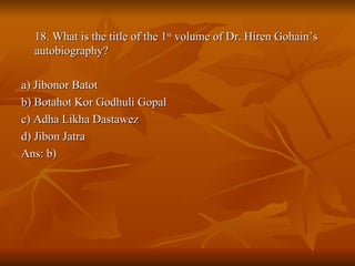 18. What is the title of the 1 st  volume of Dr. Hiren Gohain’s autobiography? a) Jibonor Batot b) Botahot Kor Godhuli Gopal c) Adha Likha Dastawez d) Jibon Jatra Ans: b) 