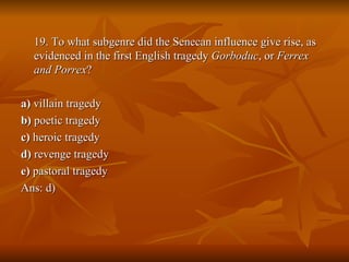 19. To what subgenre did the Senecan influence give rise, as evidenced in the first English tragedy  Gorboduc , or  Ferrex and Porrex ? a)  villain tragedy  b)  poetic tragedy  c)  heroic tragedy  d)  revenge tragedy  e)  pastoral tragedy Ans: d) 