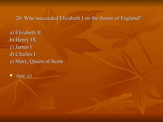 20. Who succeeded Elizabeth I on the throne of England? a) Elizabeth II  b) Henry IX  c) James I  d) Charles I  e) Mary, Queen of Scots  Ans: c) 