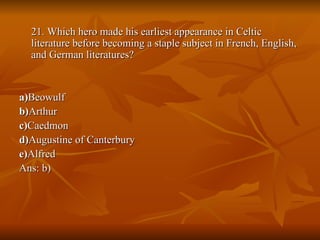 21. Which hero made his earliest appearance in Celtic literature before becoming a staple subject in French, English, and German literatures? a) Beowulf  b) Arthur  c) Caedmon  d) Augustine of Canterbury  e) Alfred Ans: b) 