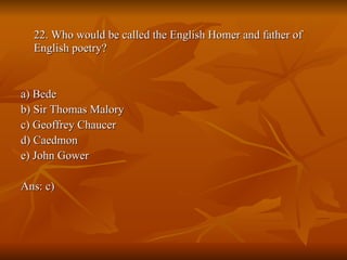 22. Who would be called the English Homer and father of English poetry? a) Bede  b) Sir Thomas Malory  c) Geoffrey Chaucer  d) Caedmon  e) John Gower  Ans: c) 