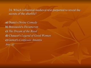 24. Which influential medieval text purported to reveal the secrets of the afterlife? a)  Dante's  Divine Comedy   b)  Boccaccio's  Decameron   c)  The Dream of the Rood   d)  Chaucer's  Legend of Good Women   e)  Gower's  Confessio Amantis Ans: a) 