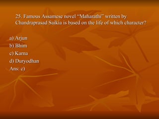 25. Famous Assamese novel “Maharathi” written by Chandraprasad Saikia is based on the life of which character? a) Arjun b) Bhim c) Karna d) Duryodhan Ans: c) 