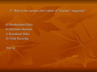 27. Who is the current chief editor of “Gariaxi” magazine? a) Harekrishna Deka b) Hemanta Barman c) Kanaksen Deka d) Tilak Hazarika Ans: a) 
