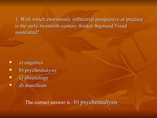 1. With which enormously influential perspective or practice is the early-twentieth-century thinker Sigmund Freud associated? a) eugenics  b) psychoanalysis  c) phrenology  d) anarchism The correct answer is :   b) psychoanalysis   
