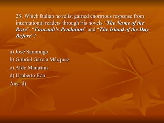 28. Which Italian novelist gained enormous response from international readers through his novels “ The Name of the Rose ”, “ Foucault’s Pendulum ” and “ The Island of the Day Before ”? a) José Saramago b) Gabriel García Márquez c) Aldo Manutius d) Umberto Eco Ans: d) 