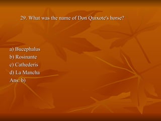 29. What was the name of Don Quixote's horse?  a) Bucephalus b) Rosinante c) Cathederis d) La Mancha Ans: b) 