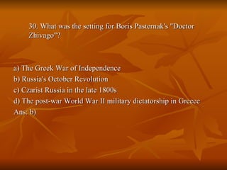 30. What was the setting for Boris Pasternak's "Doctor Zhivago"? a) The Greek War of Independence b) Russia's October Revolution c) Czarist Russia in the late 1800s d) The post-war World War II military dictatorship in Greece Ans: b) 